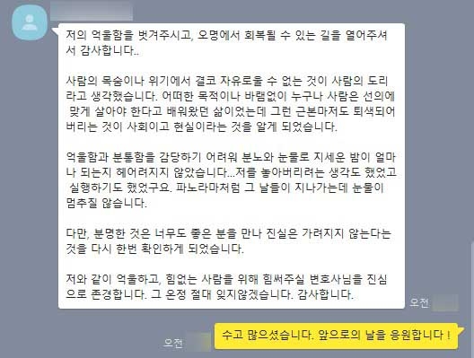 저의 억울함을 벗겨주시고, 오명에서 회복될 수 있는 길을 열어주셔서 감사합니다..   사람의 목숨이나 위기에서 결코 자유로울 수 없는 것이 사람의 도리라고 생각했습니다. 어떠한 목적이나 바램없이 누구나 사람은 선의에 맞게 살아야 한다고 배워왔던 삶이었는데 그런 근본마저도 퇴색되어버리는 것이 사회이고 현실이라는 것을 알게 되었습니다.