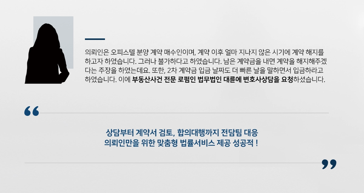 의뢰인은 오피스텔 분양 계약 매수인이며, 계약 이후 얼마 지나지 않은 시기에 계약 해지를 하고자 하였습니다. 그러나 모델하우스에서는 불가하다고 하였습니다. 남은 계약금을 내면 계약을 해지해주겠다는 주장을 하였는데요. 또한, 2차 계약금 입금 날짜도 더 빠른 날을 말하면서 입금하라고 하였습니다. 이에 부동산사건 전문 로펌인 법무법인 대륜에 변호사상담을 요청하셨습니다. 